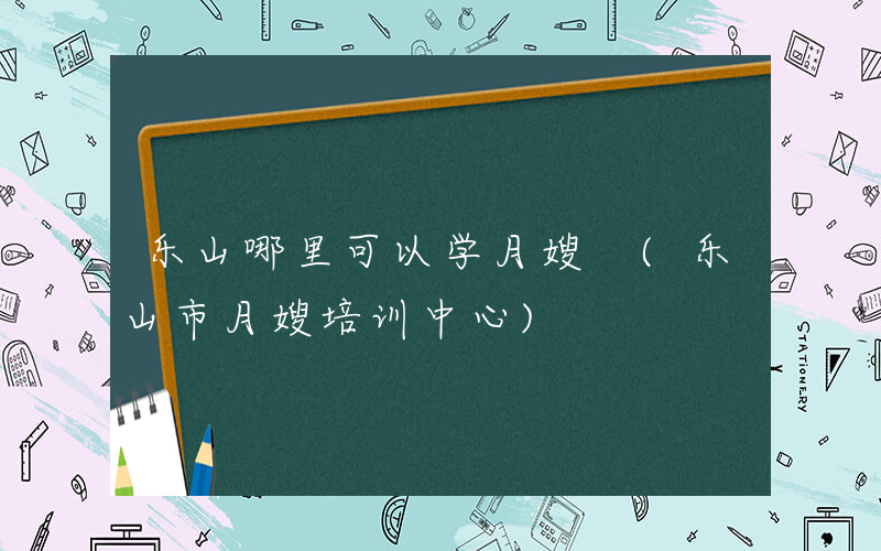 乐山哪里可以学月嫂 (乐山市月嫂培训中心)